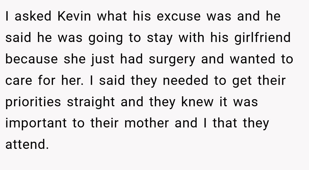I asked Kevin what his excuse was and he said he was going to stay with his girlfriend because she just had surgery and wanted to care for her. I said they needed to get their priorities straight and they knew it was important to their mother and I that they attend.