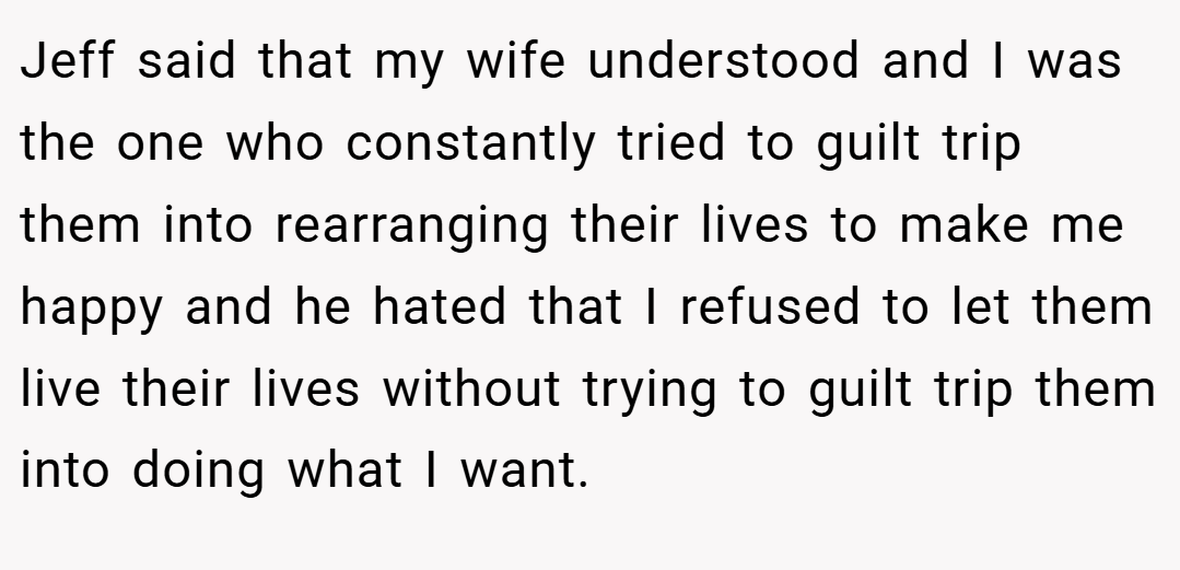 Jeff said that my wife understood and I was the one who constantly tried to guilt trip them into rearranging their lives to make me happy and he hated that I refused to let them live their lives without trying to guilt trip them into doing what I want.
