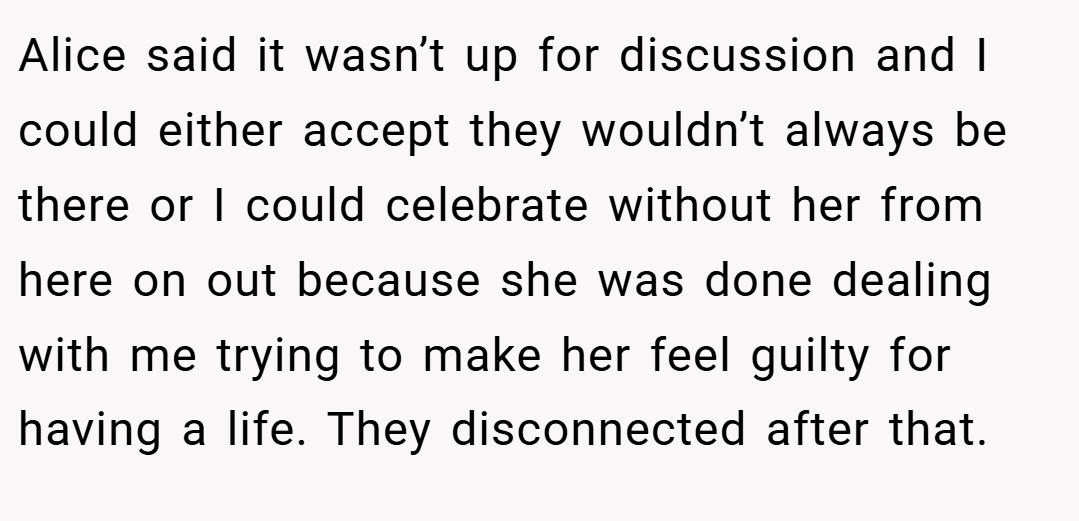 Alice said it wasn’t up for discussion and I could either accept they wouldn’t always be there or I could celebrate without her from here on out because she was done dealing with me trying to make her feel guilty for having a life. They disconnected after that.