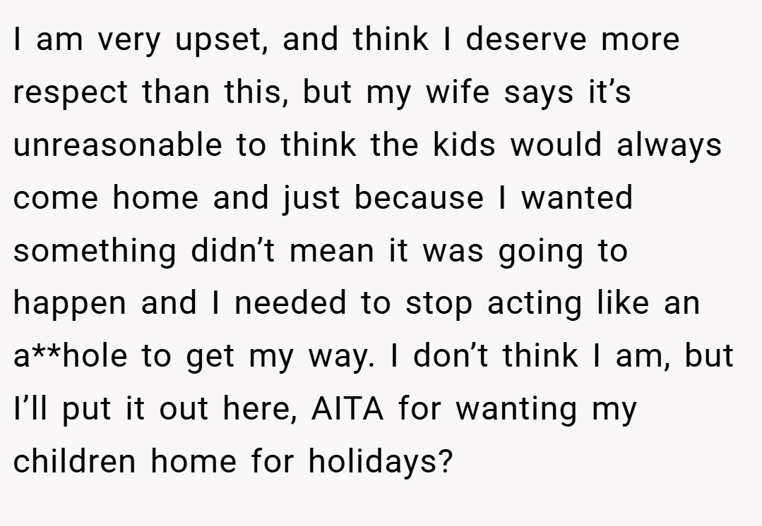 I am very upset, and think I deserve more respect than this, but my wife says it’s unreasonable to think the kids would always come home and just because I wanted something didn’t mean it was going to happen and I needed to stop acting like an a**hole to get my way. I don’t think I am, but I’ll put it out here, AITA for wanting my children home for holidays?