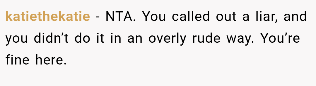 katiethekatie − NTA. You called out a liar, and you didn’t do it in an overly rude way. You’re fine here.