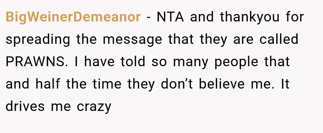 BigWeinerDemeanor − NTA and thankyou for spreading the message that they are called PRAWNS. I have told so many people that and half the time they don’t believe me. It drives me crazy