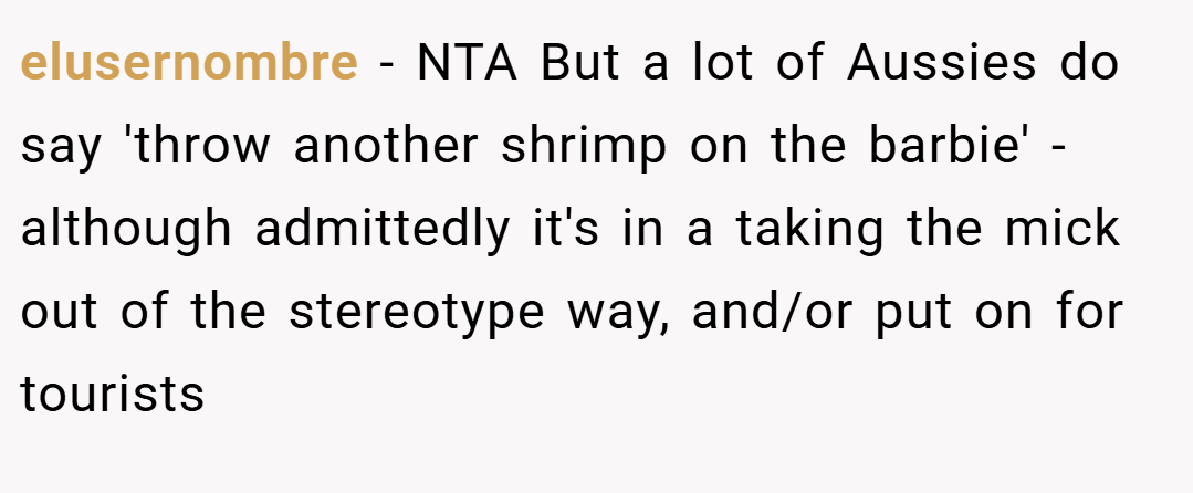 elusernombre − NTA But a lot of Aussies do say 'throw another shrimp on the barbie' - although admittedly it's in a taking the mick out of the stereotype way, and/or put on for tourists