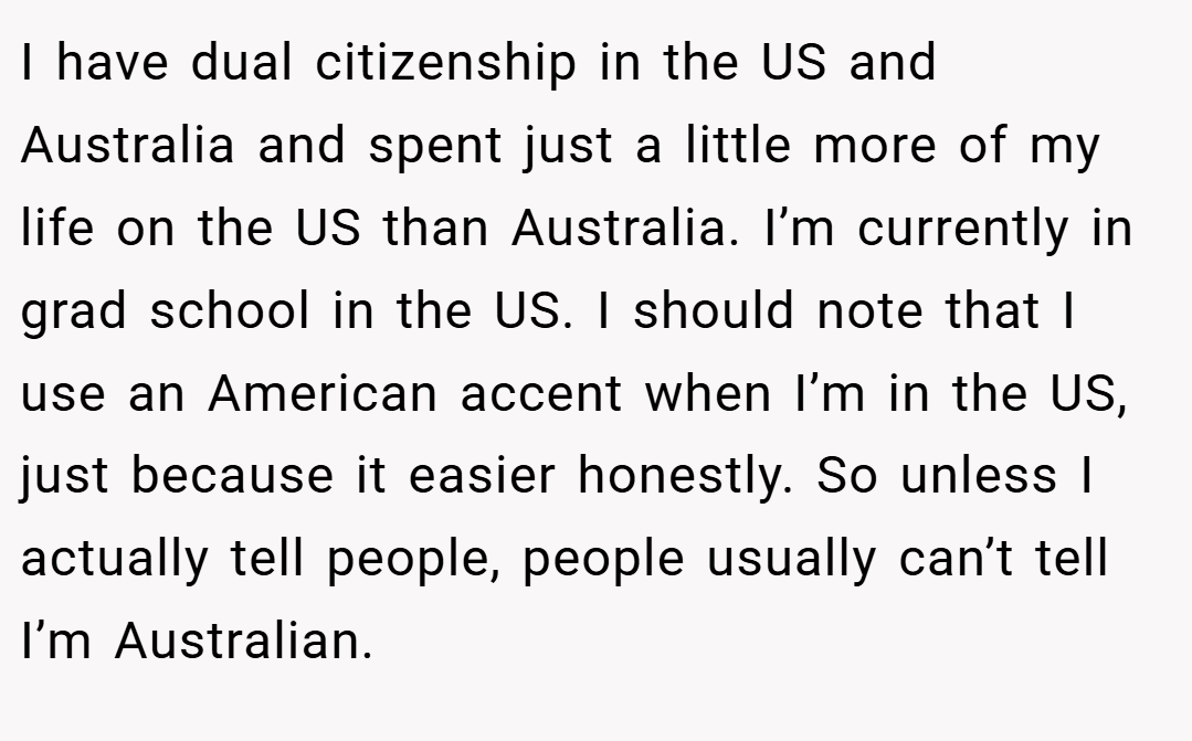 I have dual citizenship in the US and Australia and spent just a little more of my life on the US than Australia. I’m currently in grad school in the US. I should note that I use an American accent when I’m in the US, just because it easier honestly. So unless I actually tell people, people usually can’t tell I’m Australian.