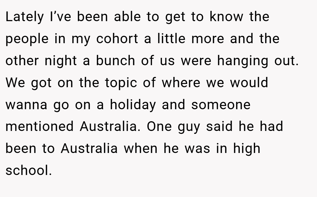 Lately I’ve been able to get to know the people in my cohort a little more and the other night a bunch of us were hanging out. We got on the topic of where we would wanna go on a holiday and someone mentioned Australia. One guy said he had been to Australia when he was in high school.