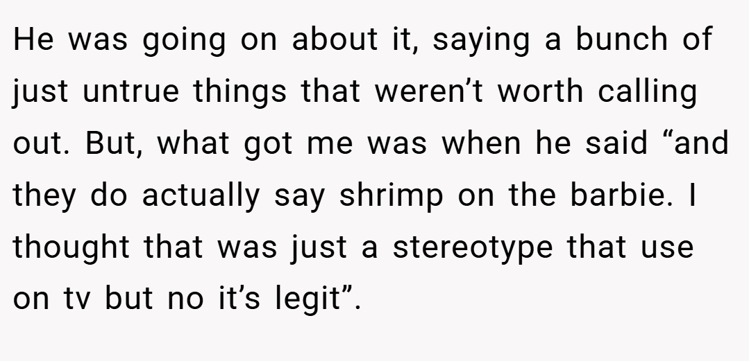 He was going on about it, saying a bunch of just untrue things that weren’t worth calling out. But, what got me was when he said “and they do actually say shrimp on the barbie. I thought that was just a stereotype that use on tv but no it’s legit”.