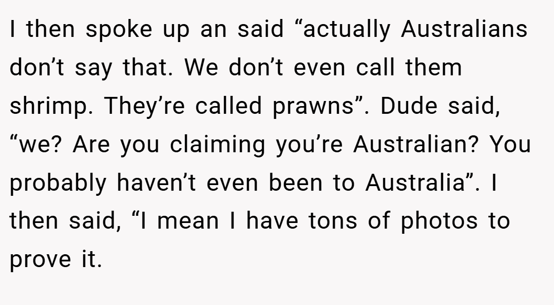 I then spoke up an said “actually Australians don’t say that. We don’t even call them shrimp. They’re called prawns”. Dude said, “we? Are you claiming you’re Australian? You probably haven’t even been to Australia”. I then said, “I mean I have tons of photos to prove it.