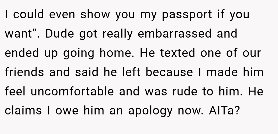 I could even show you my passport if you want”. Dude got really embarrassed and ended up going home. He texted one of our friends and said he left because I made him feel uncomfortable and was rude to him. He claims I owe him an apology now. AITa?
