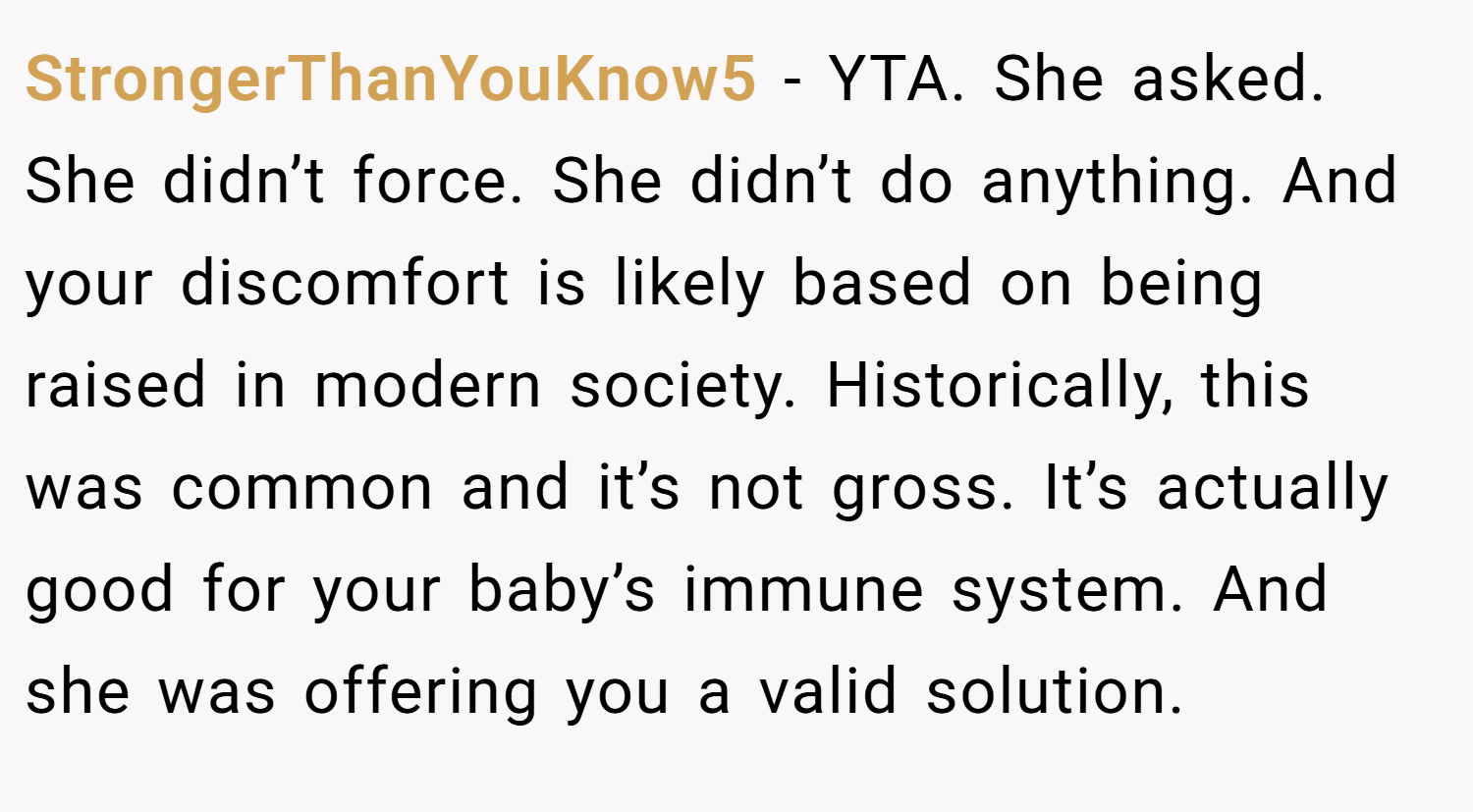 StrongerThanYouKnow5 − YTA. She asked. She didn’t force. She didn’t do anything. And your discomfort is likely based on being raised in modern society. Historically, this was common and it’s not gross. It’s actually good for your baby’s immune system. And she was offering you a valid solution.