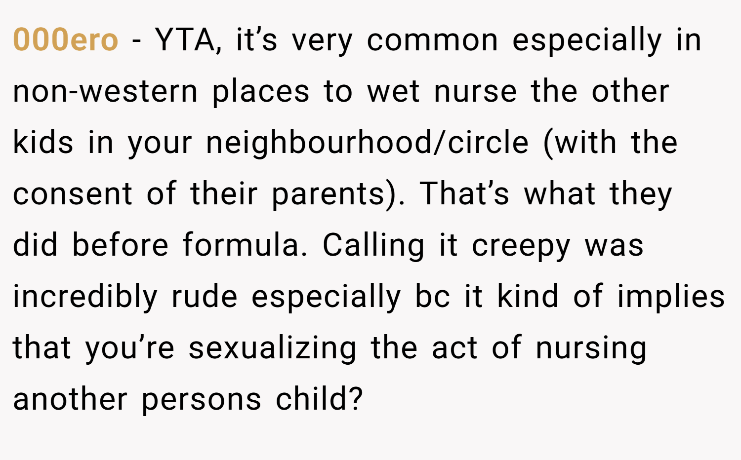 000ero − YTA, it’s very common especially in non-western places to wet nurse the other kids in your neighbourhood/circle (with the consent of their parents). That’s what they did before formula. Calling it creepy was incredibly rude especially bc it kind of implies that you’re sexualizing the act of nursing another persons child?