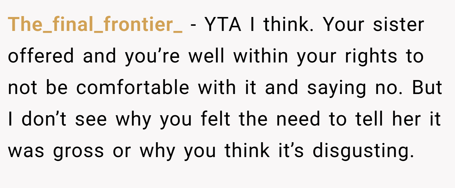 The_final_frontier_ − YTA I think. Your sister offered and you’re well within your rights to not be comfortable with it and saying no. But I don’t see why you felt the need to tell her it was gross or why you think it’s disgusting.