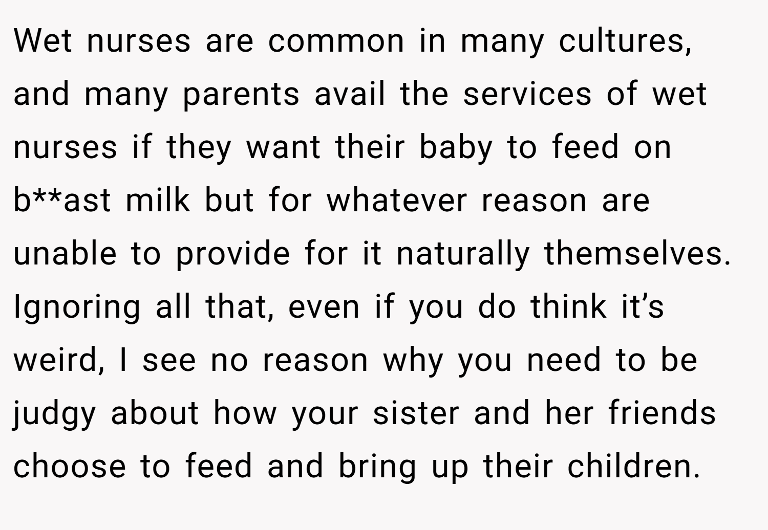 Wet nurses are common in many cultures, and many parents avail the services of wet nurses if they want their baby to feed on b**ast milk but for whatever reason are unable to provide for it naturally themselves. Ignoring all that, even if you do think it’s weird, I see no reason why you need to be judgy about how your sister and her friends choose to feed and bring up their children.