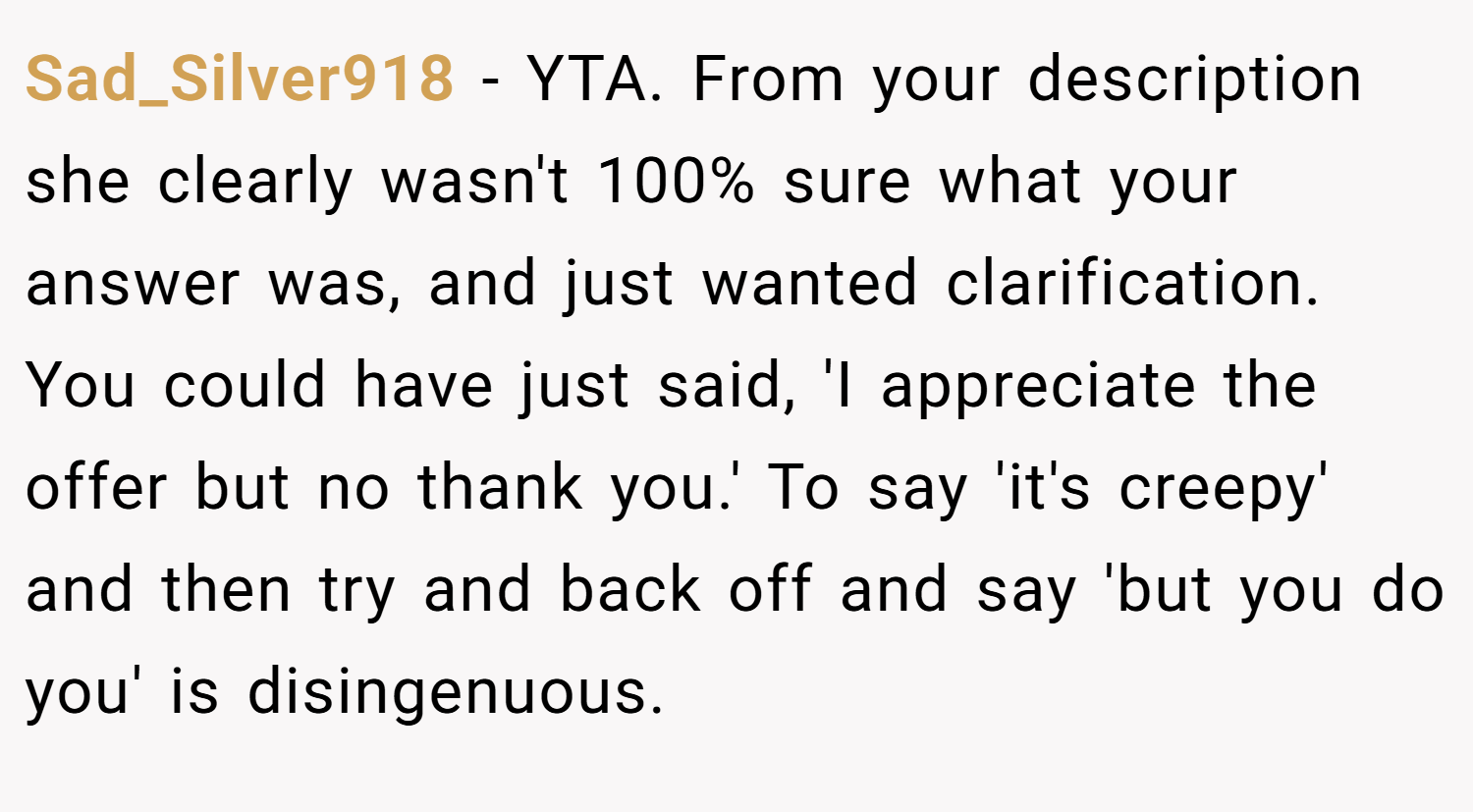 Sad_Silver918 − YTA. From your description she clearly wasn't 100% sure what your answer was, and just wanted clarification. You could have just said, 'I appreciate the offer but no thank you.' To say 'it's creepy' and then try and back off and say 'but you do you' is disingenuous.