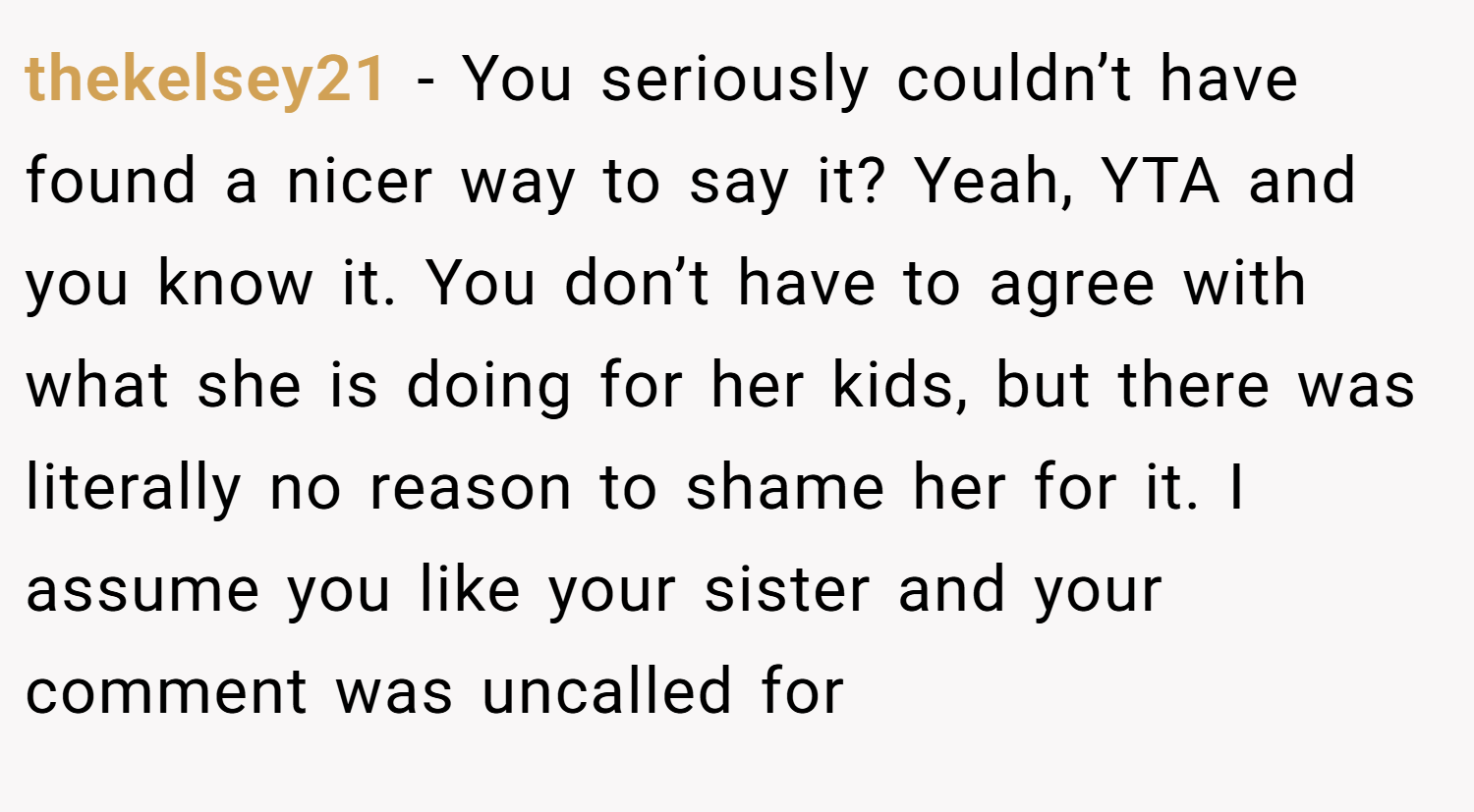 thekelsey21 − You seriously couldn’t have found a nicer way to say it? Yeah, YTA and you know it. You don’t have to agree with what she is doing for her kids, but there was literally no reason to shame her for it. I assume you like your sister and your comment was uncalled for