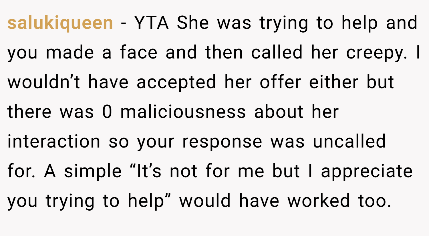 salukiqueen − YTA She was trying to help and you made a face and then called her creepy. I wouldn’t have accepted her offer either but there was 0 maliciousness about her interaction so your response was uncalled for. A simple “It’s not for me but I appreciate you trying to help” would have worked too.