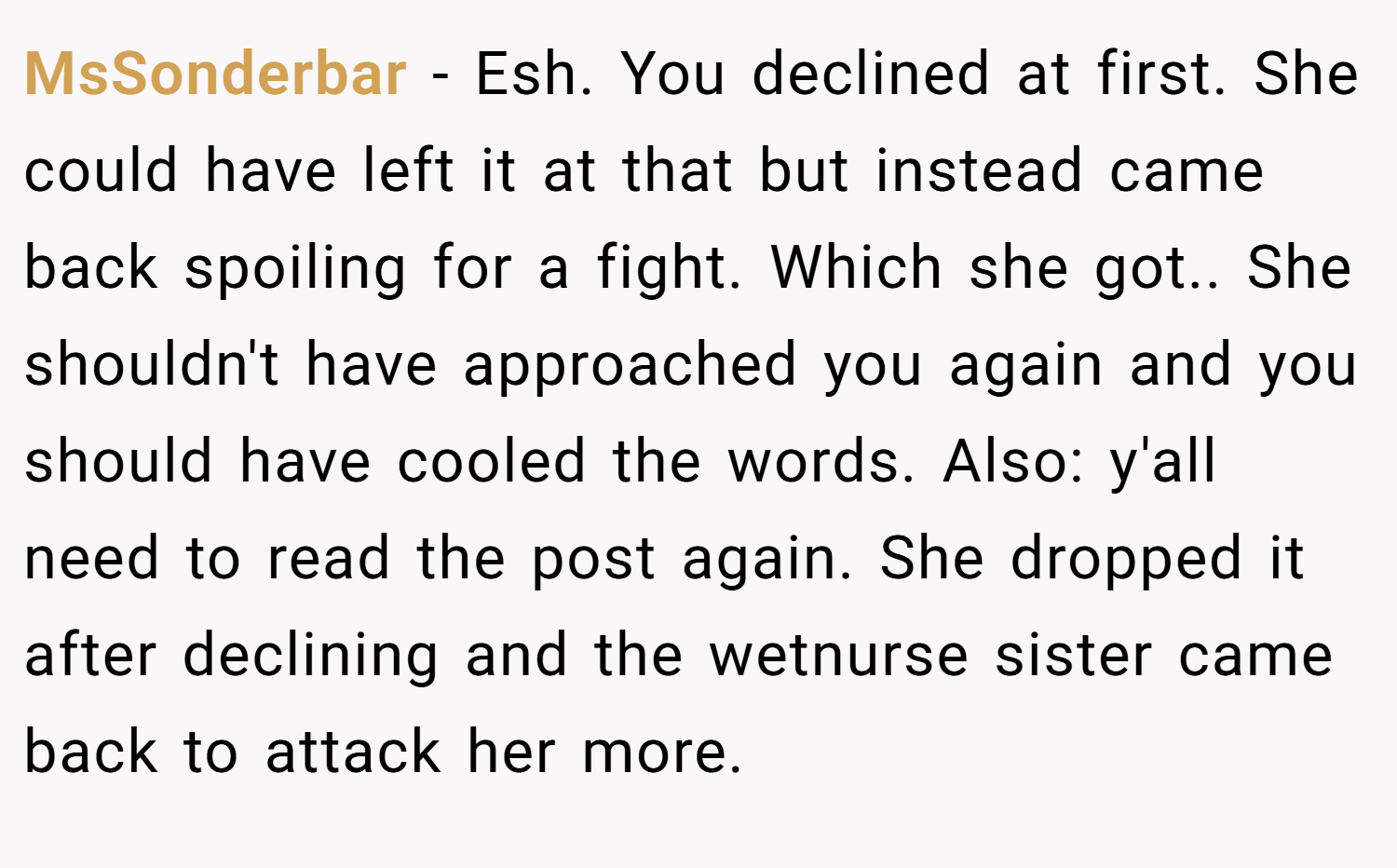 MsSonderbar − Esh. You declined at first. She could have left it at that but instead came back spoiling for a fight. Which she got.. She shouldn't have approached you again and you should have cooled the words. Also: y'all need to read the post again. She dropped it after declining and the wetnurse sister came back to attack her more.