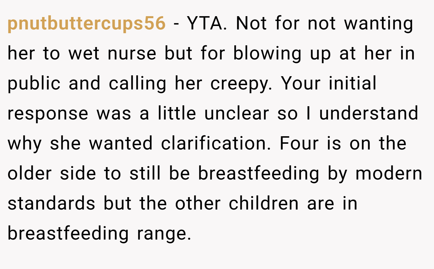 pnutbuttercups56 − YTA. Not for not wanting her to wet nurse but for blowing up at her in public and calling her creepy. Your initial response was a little unclear so I understand why she wanted clarification. Four is on the older side to still be breastfeeding by modern standards but the other children are in breastfeeding range.