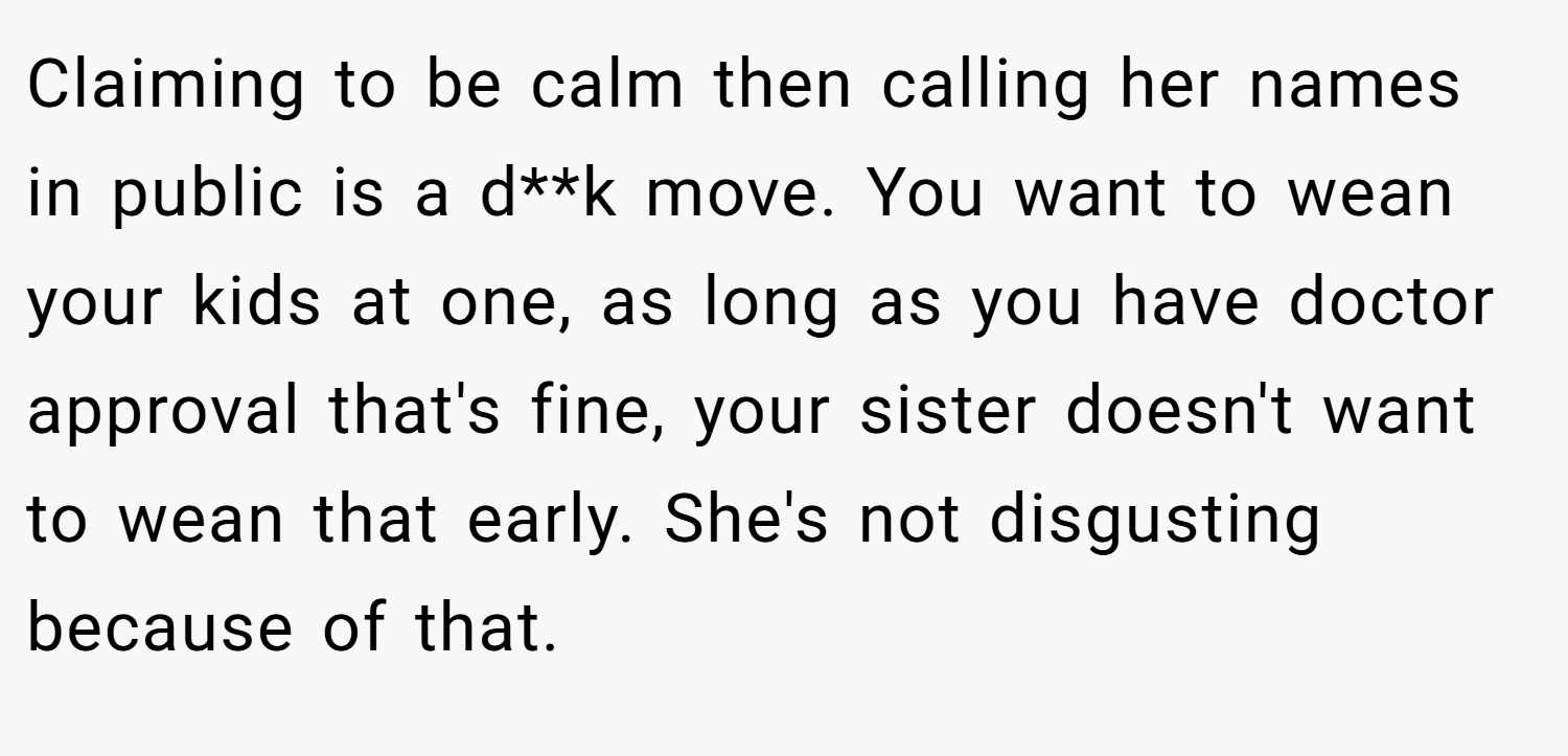 Claiming to be calm then calling her names in public is a d**k move. You want to wean your kids at one, as long as you have doctor approval that's fine, your sister doesn't want to wean that early. She's not disgusting because of that.