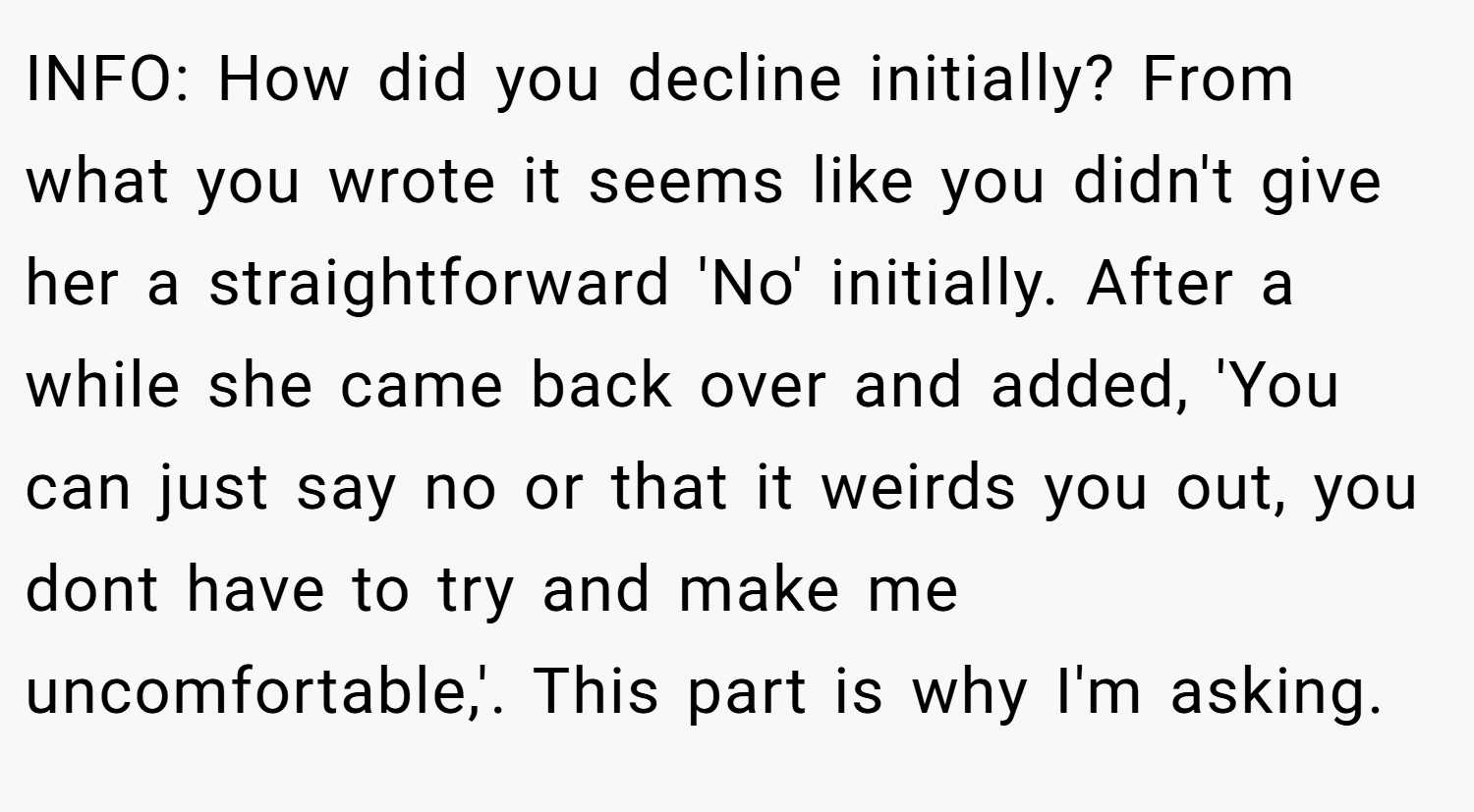 INFO: How did you decline initially? From what you wrote it seems like you didn't give her a straightforward 'No' initially. After a while she came back over and added, 'You can just say no or that it weirds you out, you dont have to try and make me uncomfortable,'. This part is why I'm asking.