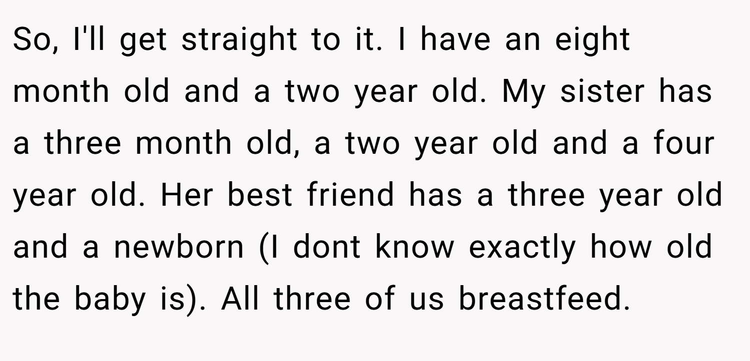 So, I'll get straight to it. I have an eight month old and a two year old. My sister has a three month old, a two year old and a four year old. Her best friend has a three year old and a newborn (I dont know exactly how old the baby is). All three of us breastfeed.