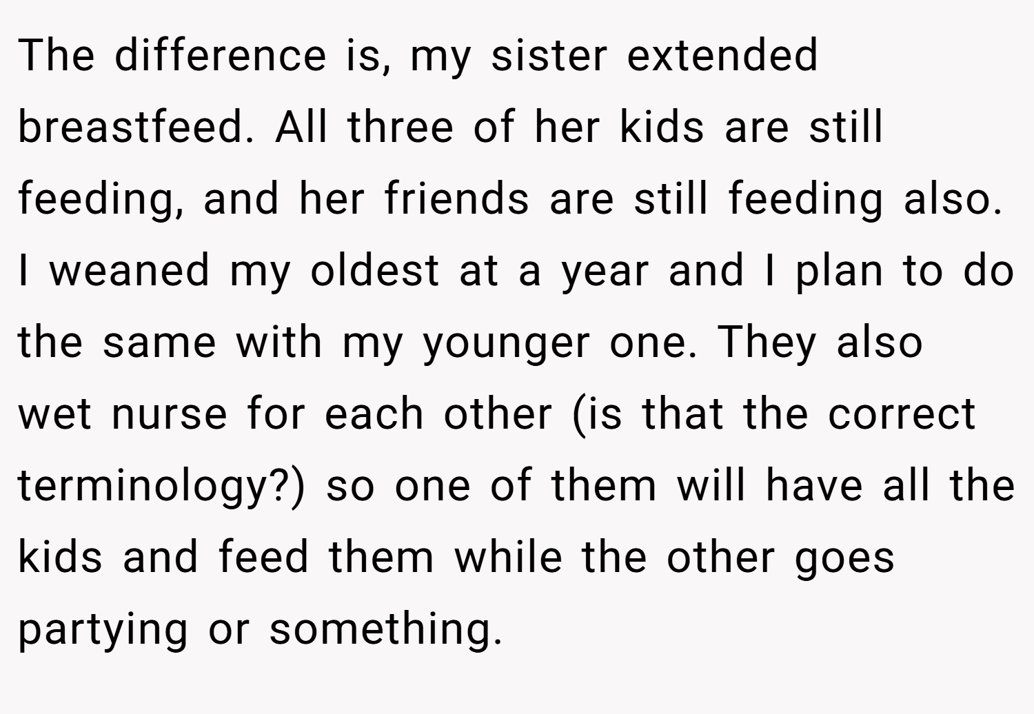 The difference is, my sister extended breastfeed. All three of her kids are still feeding, and her friends are still feeding also. I weaned my oldest at a year and I plan to do the same with my younger one. They also wet nurse for each other (is that the correct terminology?) so one of them will have all the kids and feed them while the other goes partying or something.