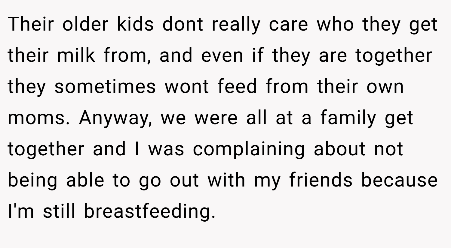 Their older kids dont really care who they get their milk from, and even if they are together they sometimes wont feed from their own moms. Anyway, we were all at a family get together and I was complaining about not being able to go out with my friends because I'm still breastfeeding.