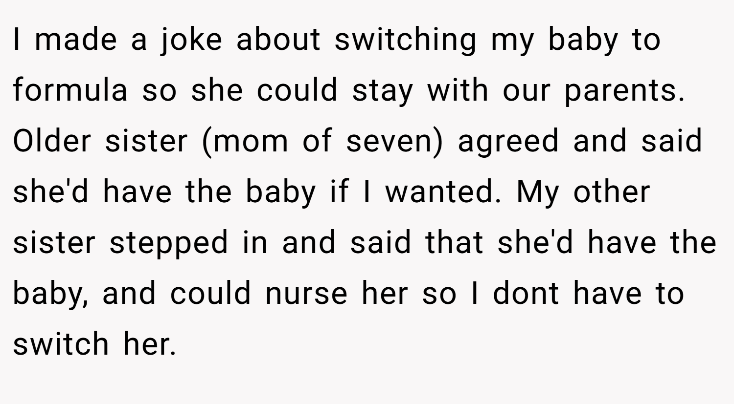 I made a joke about switching my baby to formula so she could stay with our parents. Older sister (mom of seven) agreed and said she'd have the baby if I wanted. My other sister stepped in and said that she'd have the baby, and could nurse her so I dont have to switch her.