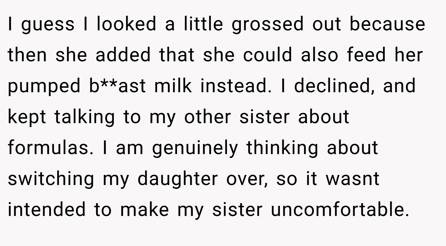 I guess I looked a little grossed out because then she added that she could also feed her pumped b**ast milk instead. I declined, and kept talking to my other sister about formulas. I am genuinely thinking about switching my daughter over, so it wasnt intended to make my sister uncomfortable.