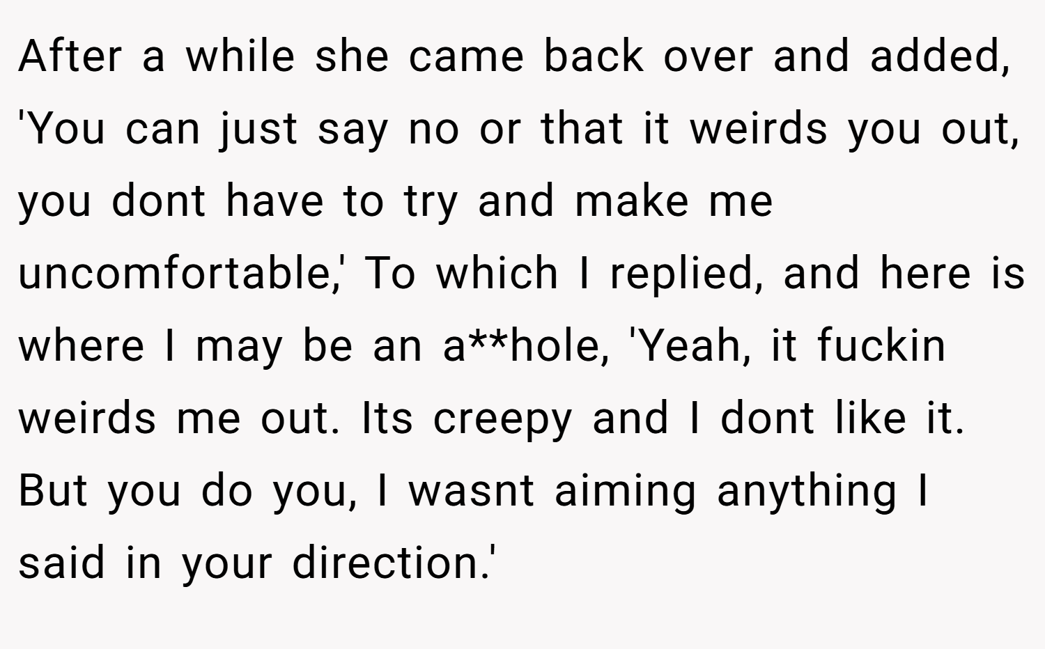 After a while she came back over and added, 'You can just say no or that it weirds you out, you dont have to try and make me uncomfortable,' To which I replied, and here is where I may be an a**hole, 'Yeah, it fuckin weirds me out. Its creepy and I dont like it. But you do you, I wasnt aiming anything I said in your direction.'