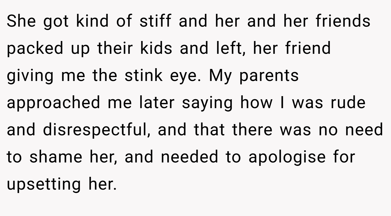 She got kind of stiff and her and her friends packed up their kids and left, her friend giving me the stink eye. My parents approached me later saying how I was rude and disrespectful, and that there was no need to shame her, and needed to apologise for upsetting her.