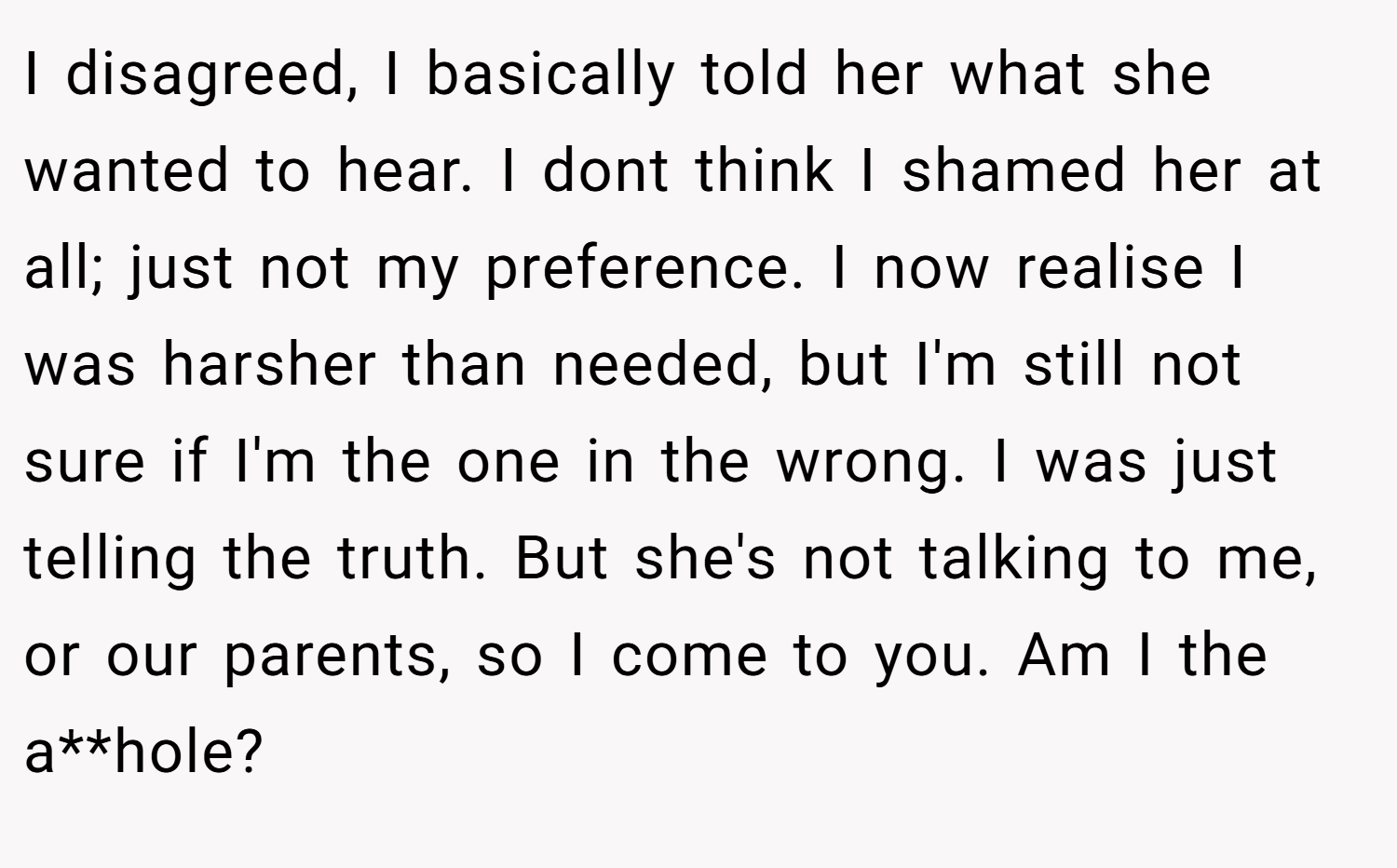 I disagreed, I basically told her what she wanted to hear. I dont think I shamed her at all; just not my preference. I now realise I was harsher than needed, but I'm still not sure if I'm the one in the wrong. I was just telling the truth. But she's not talking to me, or our parents, so I come to you. Am I the a**hole?