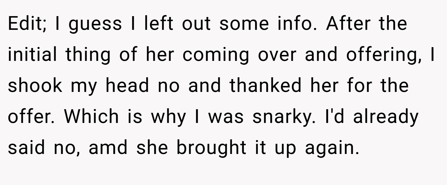 Edit; I guess I left out some info. After the initial thing of her coming over and offering, I shook my head no and thanked her for the offer. Which is why I was snarky. I'd already said no, amd she brought it up again.