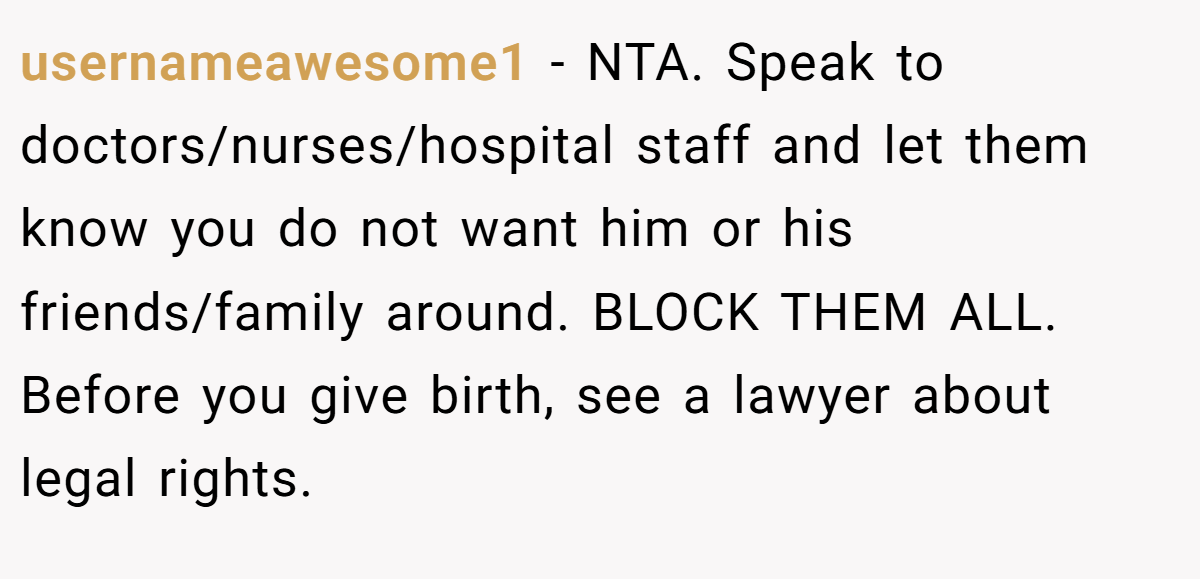 usernameawesome1 − NTA. Speak to doctors/nurses/hospital staff and let them know you do not want him or his friends/family around. BLOCK THEM ALL. Before you give birth, see a lawyer about legal rights.