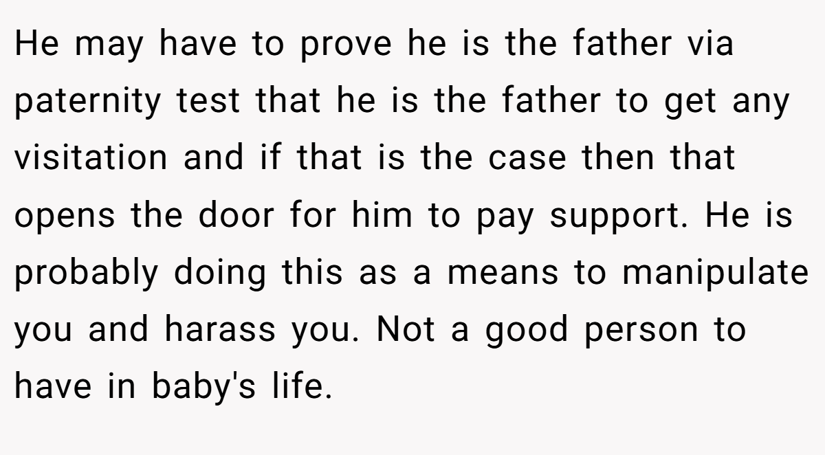 He may have to prove he is the father via paternity test that he is the father to get any visitation and if that is the case then that opens the door for him to pay support. He is probably doing this as a means to manipulate you and harass you. Not a good person to have in baby's life.