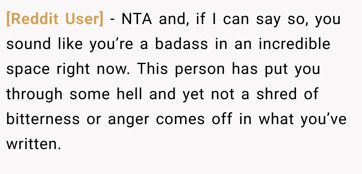 [Reddit User] − NTA and, if I can say so, you sound like you’re a badass in an incredible space right now. This person has put you through some hell and yet not a shred of bitterness or anger comes off in what you’ve written.