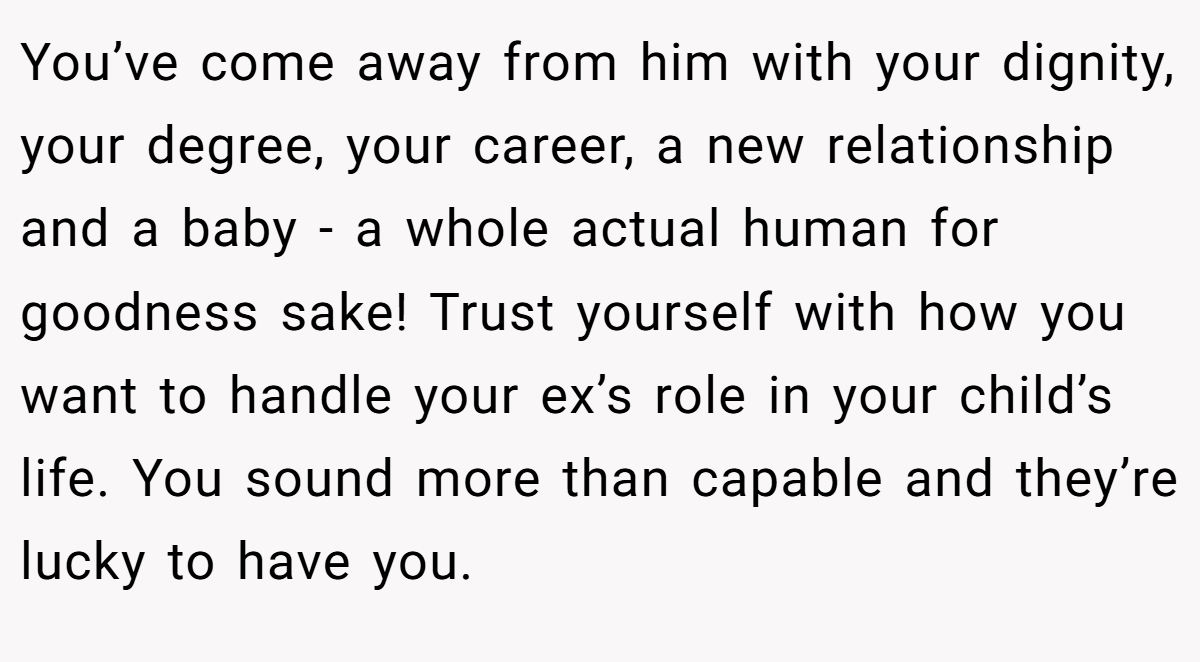 You’ve come away from him with your dignity, your degree, your career, a new relationship and a baby - a whole actual human for goodness sake! Trust yourself with how you want to handle your ex’s role in your child’s life. You sound more than capable and they’re lucky to have you.
