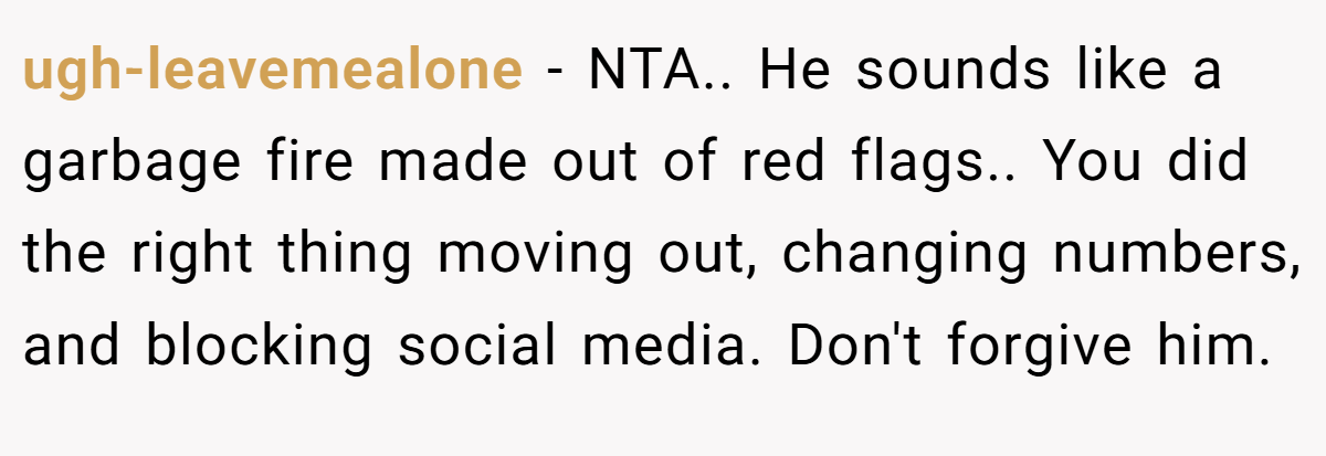 ugh-leavemealone − NTA.. He sounds like a garbage fire made out of red flags.. You did the right thing moving out, changing numbers, and blocking social media. Don't forgive him.