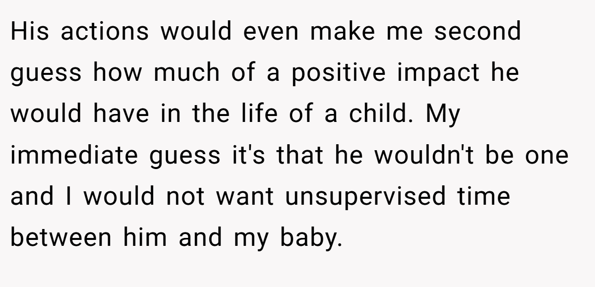 His actions would even make me second guess how much of a positive impact he would have in the life of a child. My immediate guess it's that he wouldn't be one and I would not want unsupervised time between him and my baby.