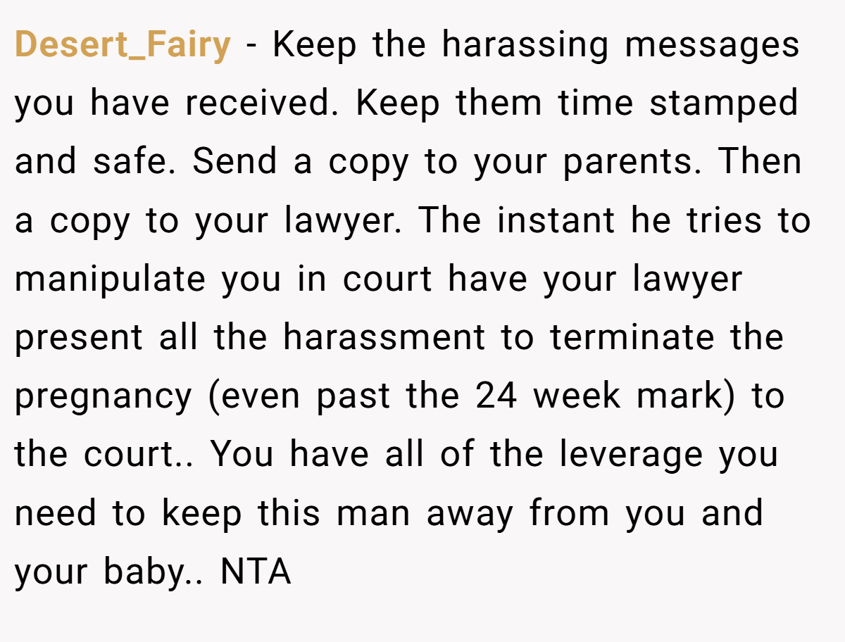 Desert_Fairy − Keep the harassing messages you have received. Keep them time stamped and safe. Send a copy to your parents. Then a copy to your lawyer. The instant he tries to manipulate you in court have your lawyer present all the harassment to terminate the pregnancy (even past the 24 week mark) to the court.. You have all of the leverage you need to keep this man away from you and your baby.. NTA