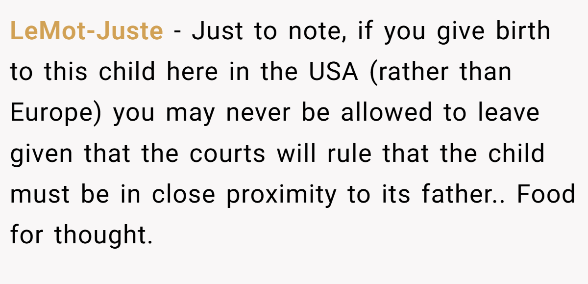 LeMot-Juste − Just to note, if you give birth to this child here in the USA (rather than Europe) you may never be allowed to leave given that the courts will rule that the child must be in close proximity to its father.. Food for thought.