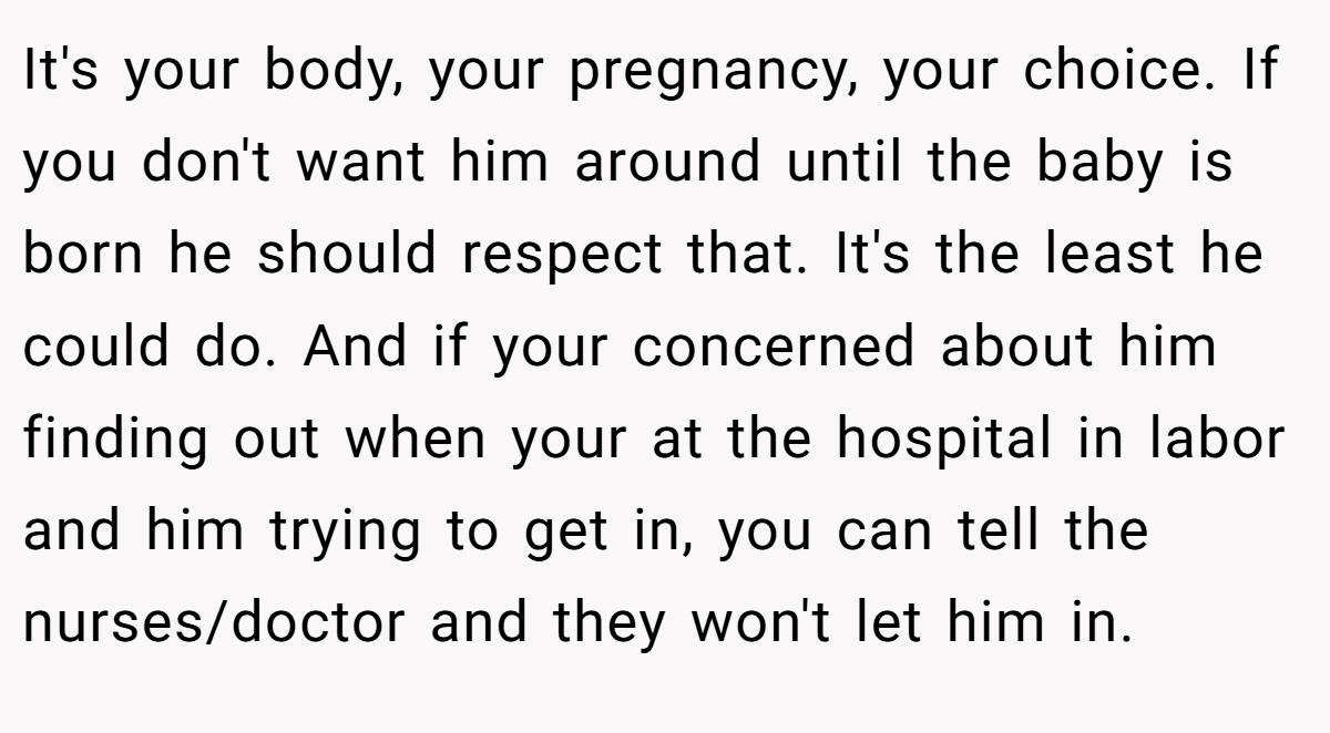 It's your body, your pregnancy, your choice. If you don't want him around until the baby is born he should respect that. It's the least he could do. And if your concerned about him finding out when your at the hospital in labor and him trying to get in, you can tell the nurses/doctor and they won't let him in.