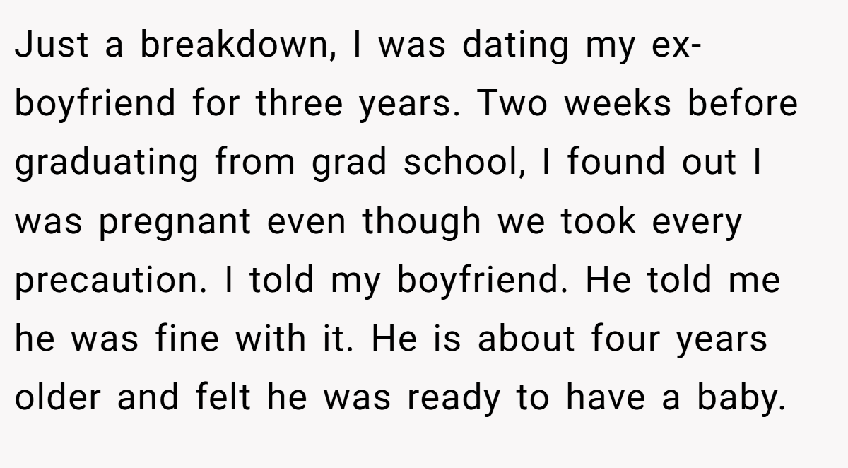 Just a breakdown, I was dating my ex-boyfriend for three years. Two weeks before graduating from grad school, I found out I was pregnant even though we took every precaution. I told my boyfriend. He told me he was fine with it. He is about four years older and felt he was ready to have a baby.