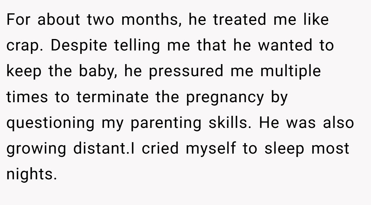 For about two months, he treated me like crap. Despite telling me that he wanted to keep the baby, he pressured me multiple times to terminate the pregnancy by questioning my parenting skills. He was also growing distant.I cried myself to sleep most nights.