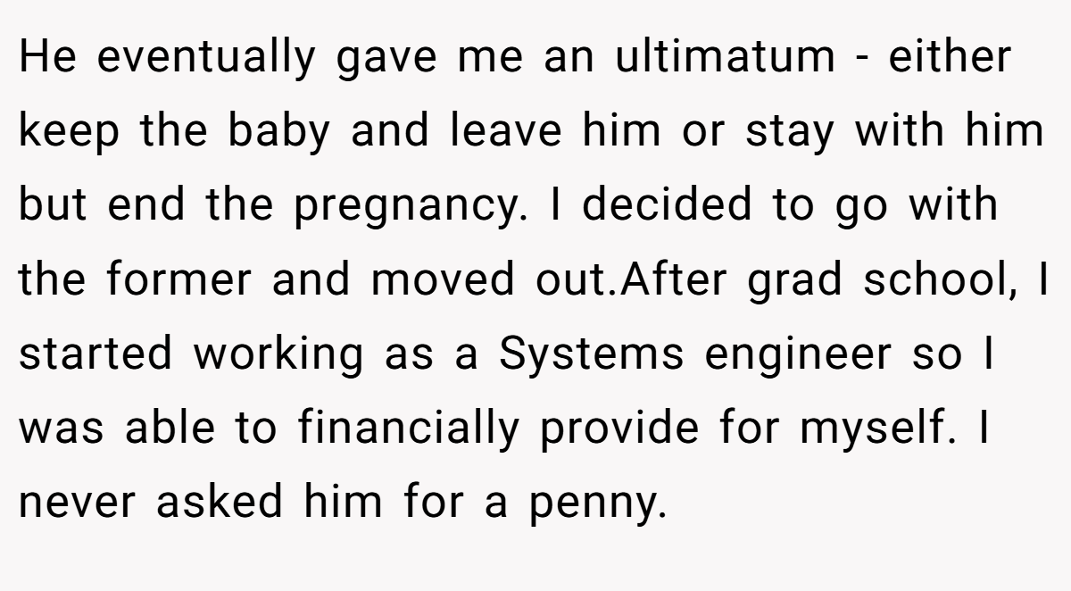 He eventually gave me an ultimatum - either keep the baby and leave him or stay with him but end the pregnancy. I decided to go with the former and moved out.After grad school, I started working as a Systems engineer so I was able to financially provide for myself. I never asked him for a penny.
