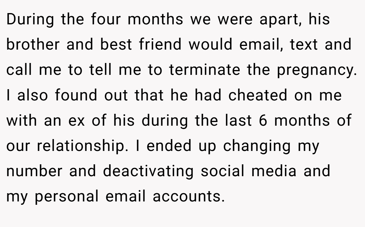 During the four months we were apart, his brother and best friend would email, text and call me to tell me to terminate the pregnancy. I also found out that he had cheated on me with an ex of his during the last 6 months of our relationship. I ended up changing my number and deactivating social media and my personal email accounts.