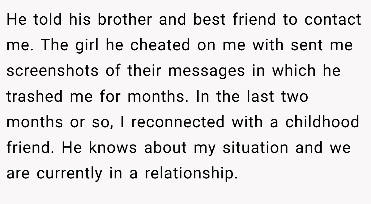 He told his brother and best friend to contact me. The girl he cheated on me with sent me screenshots of their messages in which he trashed me for months. In the last two months or so, I reconnected with a childhood friend. He knows about my situation and we are currently in a relationship.