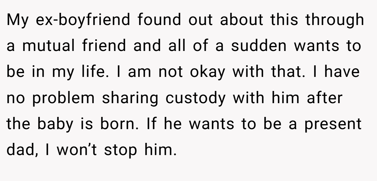My ex-boyfriend found out about this through a mutual friend and all of a sudden wants to be in my life. I am not okay with that. I have no problem sharing custody with him after the baby is born. If he wants to be a present dad, I won’t stop him.