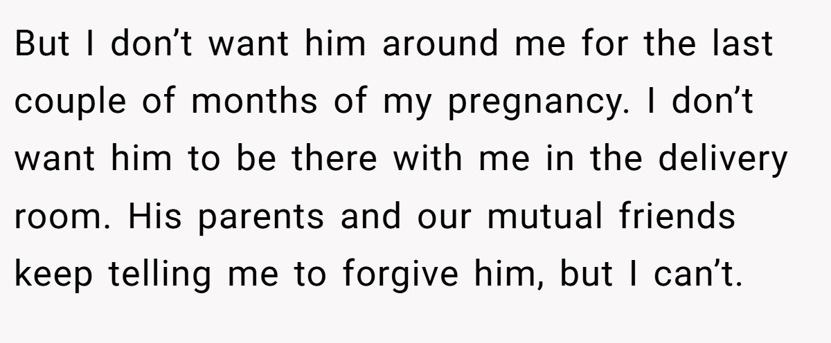 But I don’t want him around me for the last couple of months of my pregnancy. I don’t want him to be there with me in the delivery room. His parents and our mutual friends keep telling me to forgive him, but I can’t.