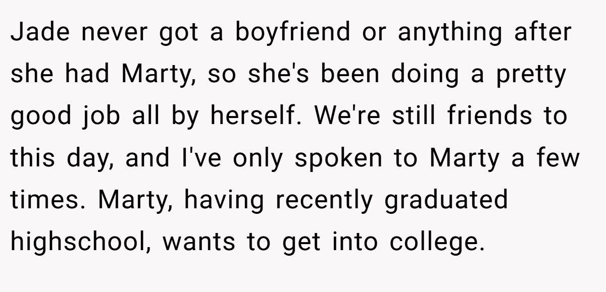 Jade never got a boyfriend or anything after she had Marty, so she's been doing a pretty good job all by herself. We're still friends to this day, and I've only spoken to Marty a few times. Marty, having recently graduated highschool, wants to get into college.