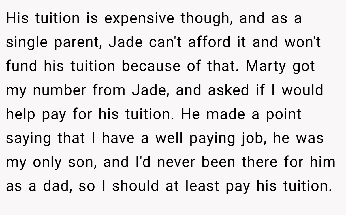 His tuition is expensive though, and as a single parent, Jade can't afford it and won't fund his tuition because of that. Marty got my number from Jade, and asked if I would help pay for his tuition. He made a point saying that I have a well paying job, he was my only son, and I'd never been there for him as a dad, so I should at least pay his tuition.